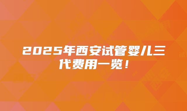 2025年西安试管婴儿三代费用一览！