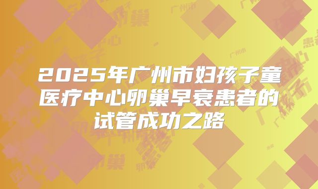 2025年广州市妇孩子童医疗中心卵巢早衰患者的试管成功之路