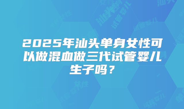 2025年汕头单身女性可以做混血做三代试管婴儿生子吗?