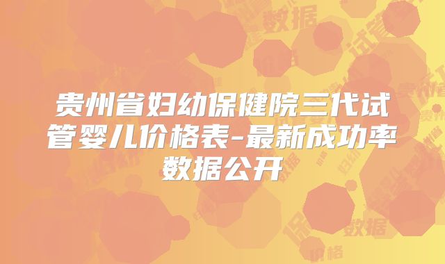贵州省妇幼保健院三代试管婴儿价格表-最新成功率数据公开