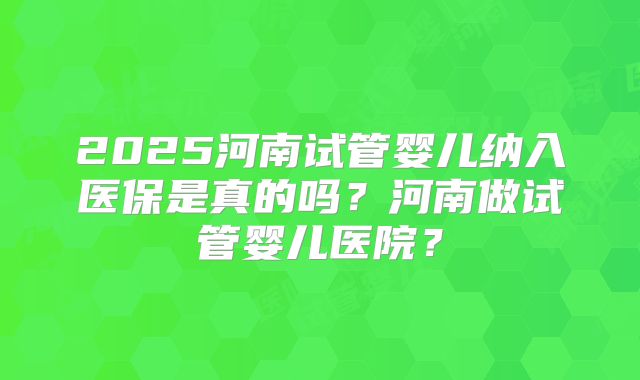2025河南试管婴儿纳入医保是真的吗？河南做试管婴儿医院？