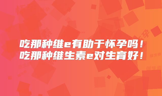 吃那种维e有助于怀孕吗！吃那种维生素e对生育好！