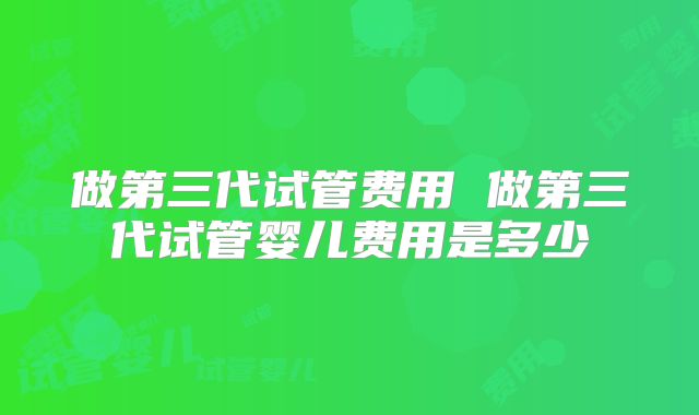 做第三代试管费用 做第三代试管婴儿费用是多少