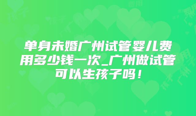 单身未婚广州试管婴儿费用多少钱一次_广州做试管可以生孩子吗!