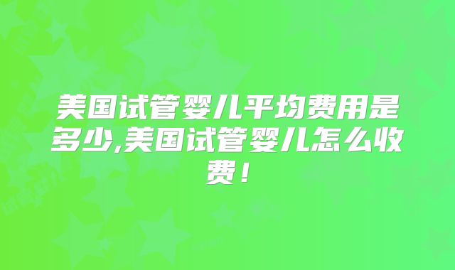 美国试管婴儿平均费用是多少,美国试管婴儿怎么收费！