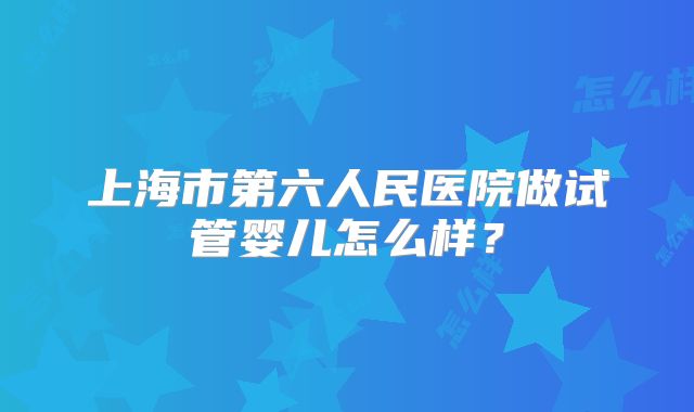 上海市第六人民医院做试管婴儿怎么样？