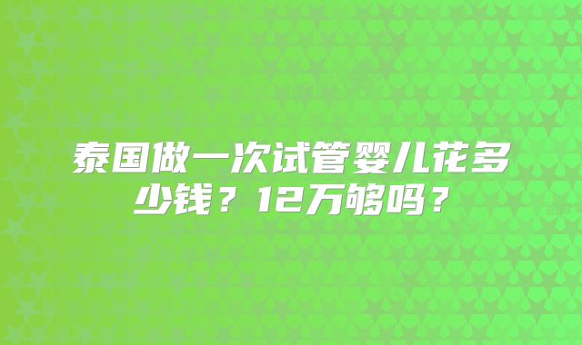 泰国做一次试管婴儿花多少钱?12万够吗?