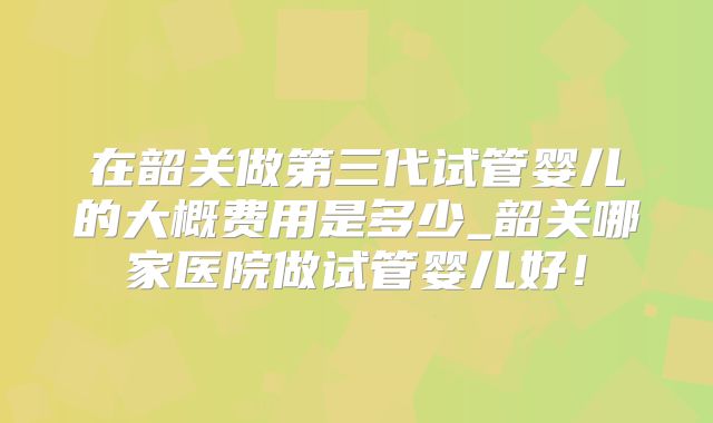 在韶关做第三代试管婴儿的大概费用是多少_韶关哪家医院做试管婴儿好!