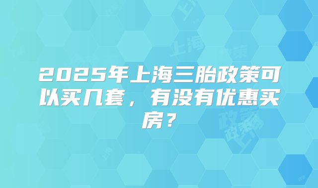 2025年上海三胎政策可以买几套,有没有优惠买房?