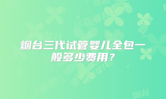 烟台三代试管婴儿全包一般多少费用？