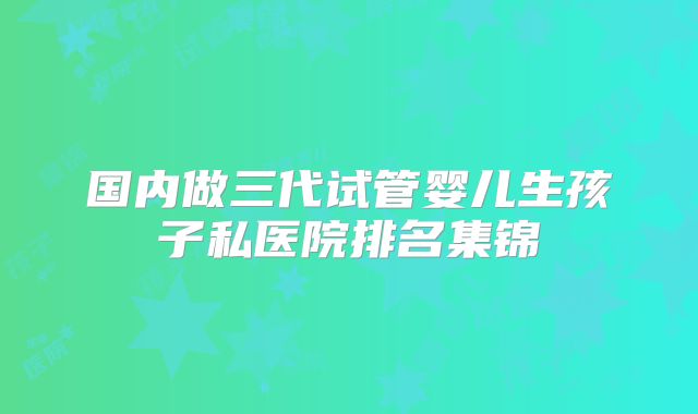 国内做三代试管婴儿生孩子私医院排名集锦