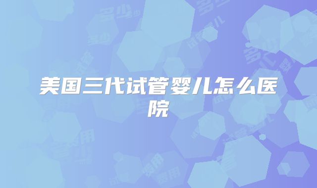 美国三代试管婴儿怎么医院