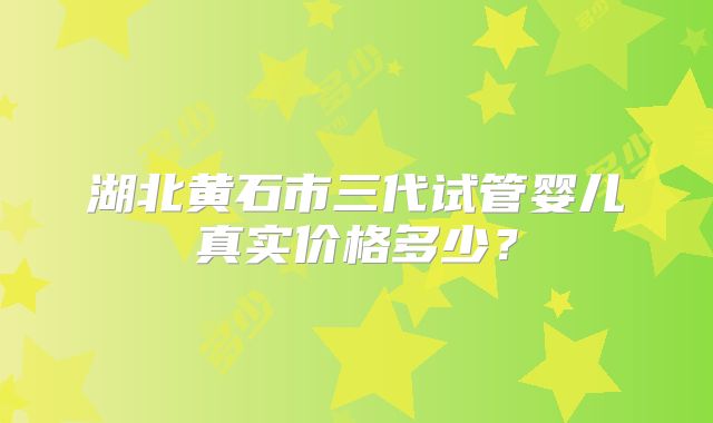 湖北黄石市三代试管婴儿真实价格多少？