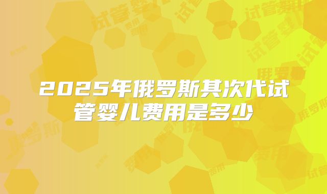 2025年俄罗斯其次代试管婴儿费用是多少