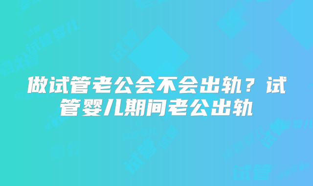 做试管老公会不会出轨?试管婴儿期间老公出轨