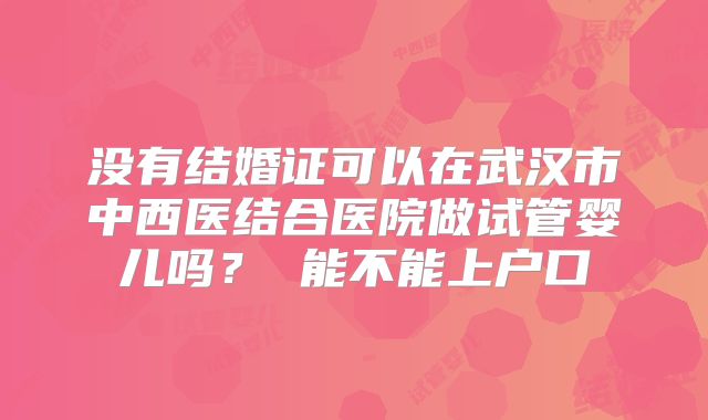 没有结婚证可以在武汉市中西医结合医院做试管婴儿吗？ 能不能上户口