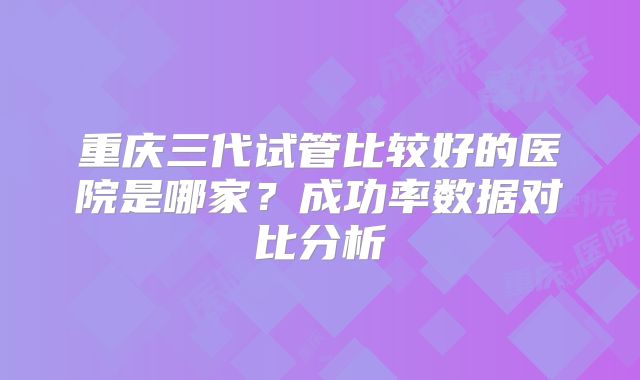 重庆三代试管比较好的医院是哪家？成功率数据对比分析