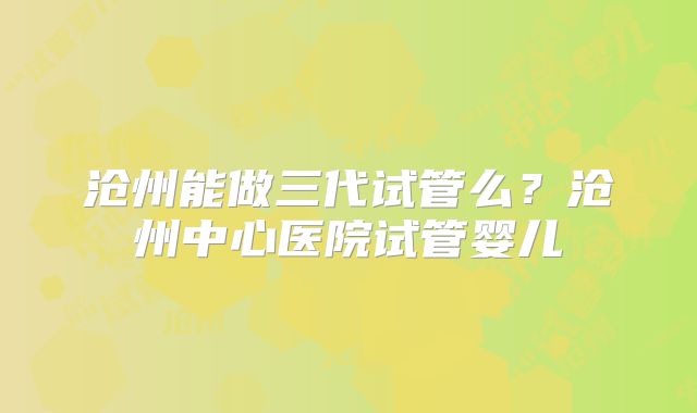 沧州能做三代试管么?沧州中心医院试管婴儿