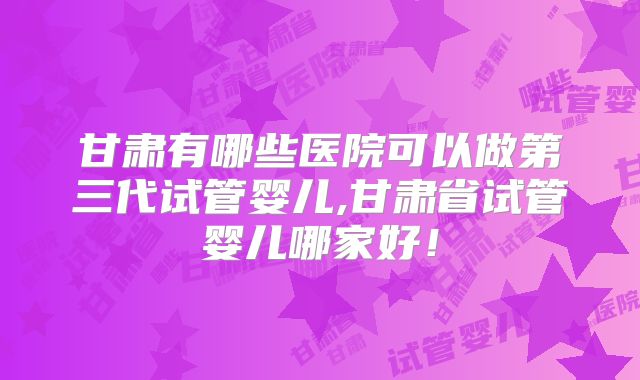 甘肃有哪些医院可以做第三代试管婴儿,甘肃省试管婴儿哪家好！