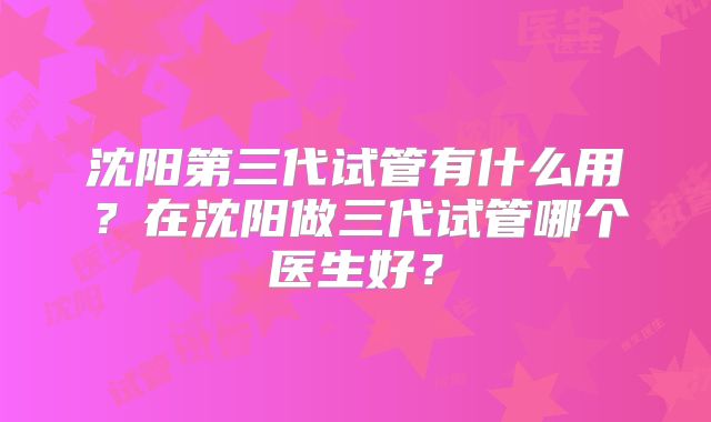 沈阳第三代试管有什么用?在沈阳做三代试管哪个医生好?
