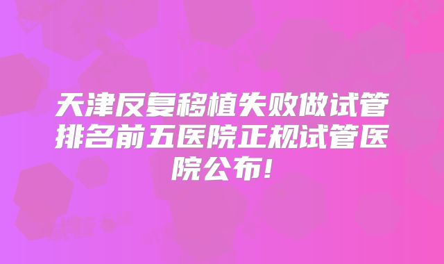 天津反复移植失败做试管排名前五医院正规试管医院公布!
