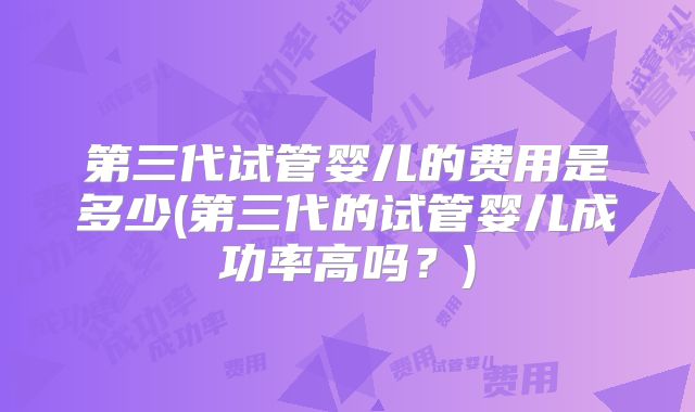 第三代试管婴儿的费用是多少(第三代的试管婴儿成功率高吗？)