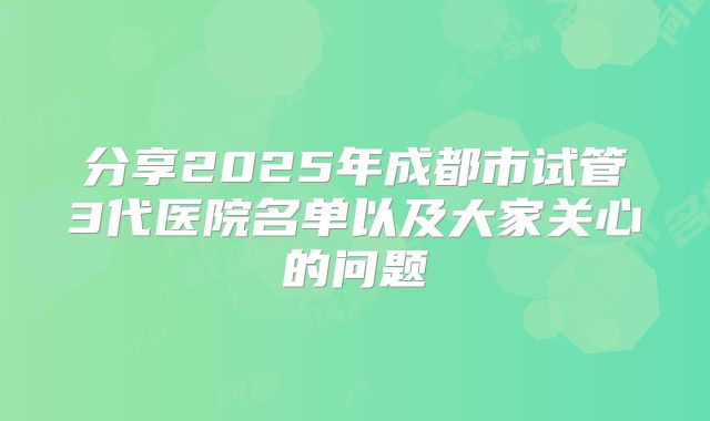 分享2025年成都市试管3代医院名单以及大家关心的问题