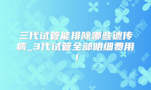 三代试管能排除哪些遗传病_3代试管全部明细费用!