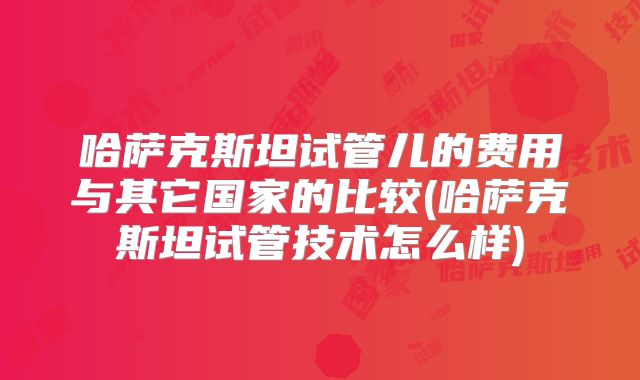 哈萨克斯坦试管儿的费用与其它国家的比较(哈萨克斯坦试管技术怎么样)