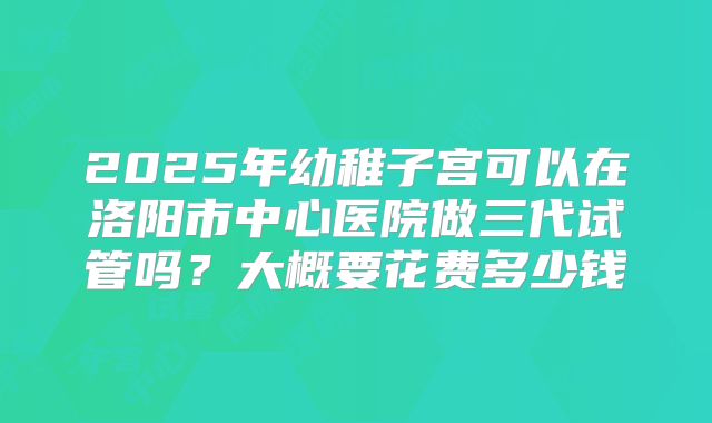 2025年幼稚子宫可以在洛阳市中心医院做三代试管吗？大概要花费多少钱