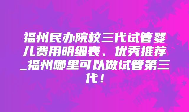 福州民办院校三代试管婴儿费用明细表、优秀推荐_福州哪里可以做试管第三代！