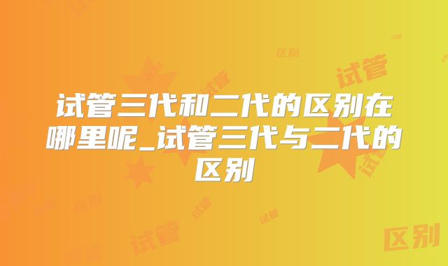 试管三代和二代的区别在哪里呢_试管三代与二代的区别