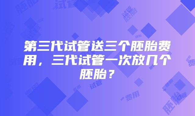 第三代试管送三个胚胎费用,三代试管一次放几个胚胎?