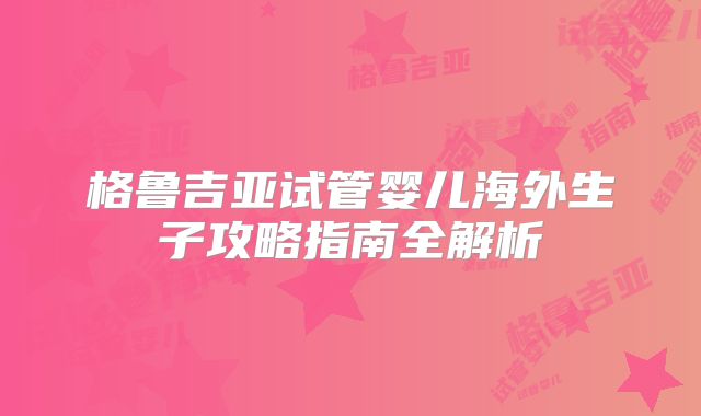 格鲁吉亚试管婴儿海外生子攻略指南全解析