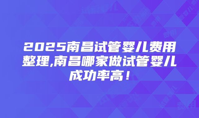 2025南昌试管婴儿费用整理,南昌哪家做试管婴儿成功率高！