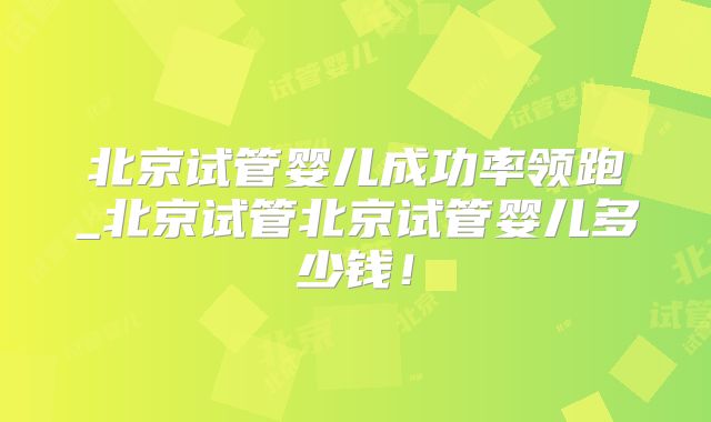 北京试管婴儿成功率领跑_北京试管北京试管婴儿多少钱！