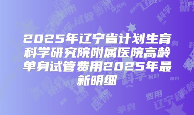 2025年辽宁省计划生育科学研究院附属医院高龄单身试管费用2025年最新明细