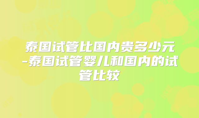 泰国试管比国内贵多少元-泰国试管婴儿和国内的试管比较
