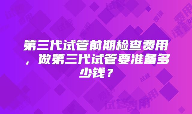第三代试管前期检查费用，做第三代试管要准备多少钱？