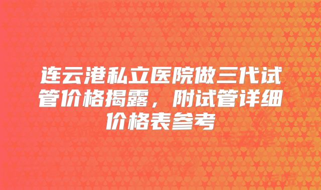 连云港私立医院做三代试管价格揭露，附试管详细价格表参考