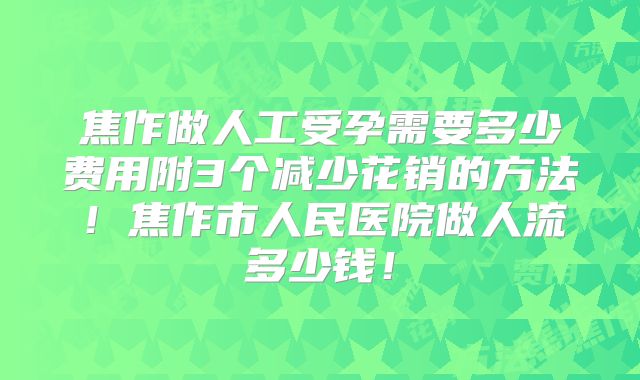 焦作做人工受孕需要多少费用附3个减少花销的方法！焦作市人民医院做人流多少钱！