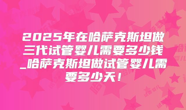 2025年在哈萨克斯坦做三代试管婴儿需要多少钱_哈萨克斯坦做试管婴儿需要多少天！