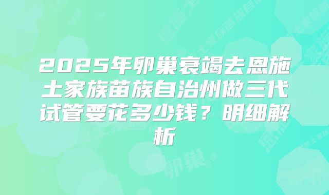 2025年卵巢衰竭去恩施土家族苗族自治州做三代试管要花多少钱？明细解析