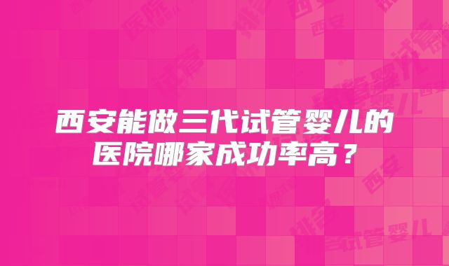 西安能做三代试管婴儿的医院哪家成功率高?
