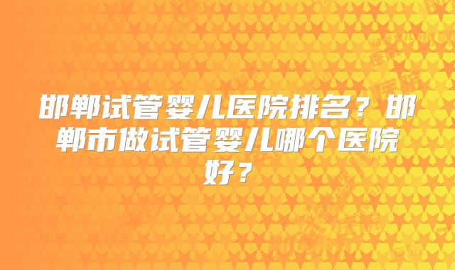 邯郸试管婴儿医院排名？邯郸市做试管婴儿哪个医院好？