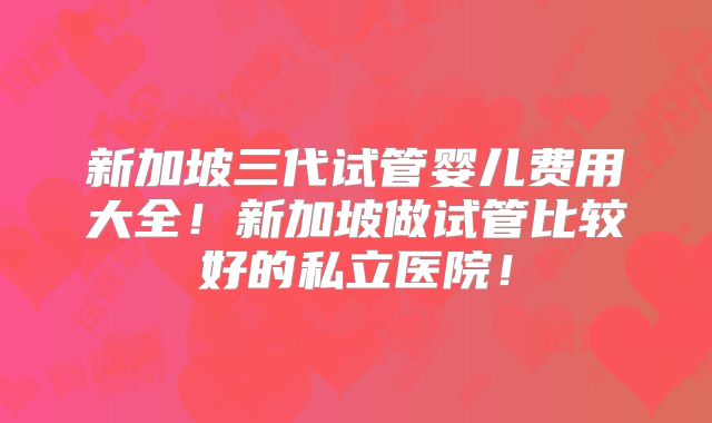 新加坡三代试管婴儿费用大全！新加坡做试管比较好的私立医院！
