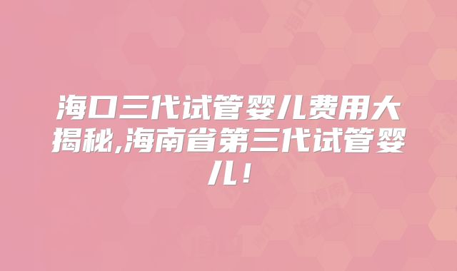 海口三代试管婴儿费用大揭秘,海南省第三代试管婴儿！