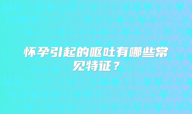 怀孕引起的呕吐有哪些常见特征？