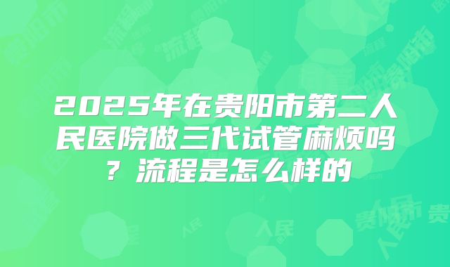 2025年在贵阳市第二人民医院做三代试管麻烦吗？流程是怎么样的