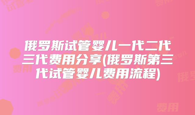 俄罗斯试管婴儿一代二代三代费用分享(俄罗斯第三代试管婴儿费用流程)